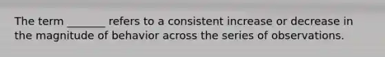 The term _______ refers to a consistent increase or decrease in the magnitude of behavior across the series of observations.