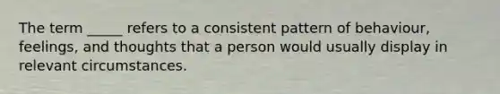 The term _____ refers to a consistent pattern of behaviour, feelings, and thoughts that a person would usually display in relevant circumstances.