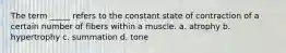 The term _____ refers to the constant state of contraction of a certain number of fibers within a muscle. a. atrophy b. hypertrophy c. summation d. tone