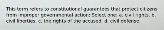 This term refers to constitutional guarantees that protect citizens from improper governmental action: Select one: a. civil rights. b. civil liberties. c. the rights of the accused. d. civil defense.