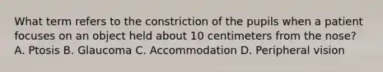 What term refers to the constriction of the pupils when a patient focuses on an object held about 10 centimeters from the nose? A. Ptosis B. Glaucoma C. Accommodation D. Peripheral vision