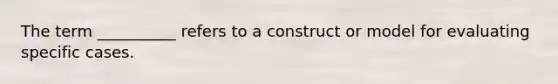 The term __________ refers to a construct or model for evaluating specific cases.