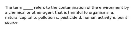 The term _____ refers to the contamination of the environment by a chemical or other agent that is harmful to organisms. a. natural capital b. pollution c. pesticide d. human activity e. point source