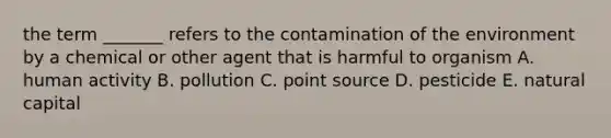 the term _______ refers to the contamination of the environment by a chemical or other agent that is harmful to organism A. human activity B. pollution C. point source D. pesticide E. natural capital