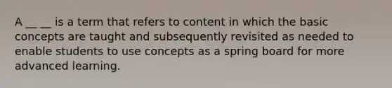 A __ __ is a term that refers to content in which the basic concepts are taught and subsequently revisited as needed to enable students to use concepts as a spring board for more advanced learning.