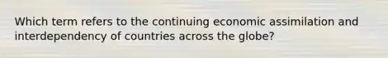 Which term refers to the continuing economic assimilation and interdependency of countries across the globe?