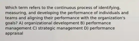 Which term refers to the continuous process of identifying, measuring, and developing the performance of individuals and teams and aligning their performance with the organization's goals? A) organizational development B) performance management C) strategic management D) performance appraisal