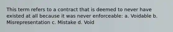 This term refers to a contract that is deemed to never have existed at all because it was never enforceable: a. Voidable b. Misrepresentation c. Mistake d. Void