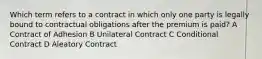 Which term refers to a contract in which only one party is legally bound to contractual obligations after the premium is paid? A Contract of Adhesion B Unilateral Contract C Conditional Contract D Aleatory Contract