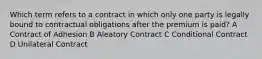 Which term refers to a contract in which only one party is legally bound to contractual obligations after the premium is paid? A Contract of Adhesion B Aleatory Contract C Conditional Contract D Unilateral Contract