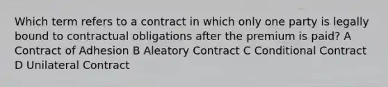 Which term refers to a contract in which only one party is legally bound to contractual obligations after the premium is paid? A Contract of Adhesion B Aleatory Contract C Conditional Contract D Unilateral Contract