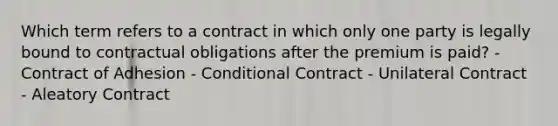 Which term refers to a contract in which only one party is legally bound to contractual obligations after the premium is paid? - Contract of Adhesion - Conditional Contract - Unilateral Contract - Aleatory Contract