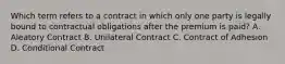 Which term refers to a contract in which only one party is legally bound to contractual obligations after the premium is paid? A. Aleatory Contract B. Unilateral Contract C. Contract of Adhesion D. Conditional Contract