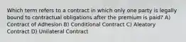 Which term refers to a contract in which only one party is legally bound to contractual obligations after the premium is paid? A) Contract of Adhesion B) Conditional Contract C) Aleatory Contract D) Unilateral Contract