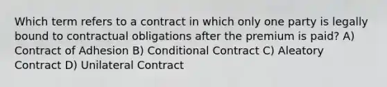 Which term refers to a contract in which only one party is legally bound to contractual obligations after the premium is paid? A) Contract of Adhesion B) Conditional Contract C) Aleatory Contract D) Unilateral Contract