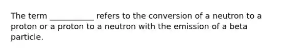 The term ___________ refers to the conversion of a neutron to a proton or a proton to a neutron with the emission of a beta particle.