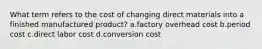 What term refers to the cost of changing direct materials into a finished manufactured product? a.factory overhead cost b.period cost c.direct labor cost d.conversion cost