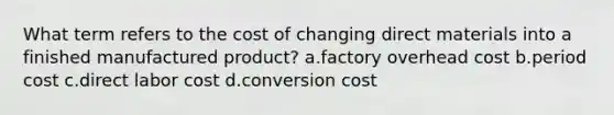 What term refers to the cost of changing direct materials into a finished manufactured product? a.factory overhead cost b.period cost c.direct labor cost d.conversion cost