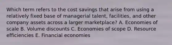 Which term refers to the cost savings that arise from using a relatively fixed base of managerial​ talent, facilities, and other company assets across a larger​ marketplace? A. Economies of scale B. Volume discounts C. Economies of scope D. Resource efficiencies E. Financial economies