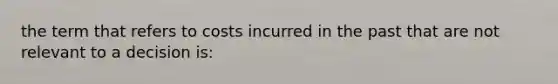 the term that refers to costs incurred in the past that are not relevant to a decision is: