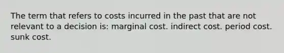 The term that refers to costs incurred in the past that are not relevant to a decision is: marginal cost. indirect cost. period cost. sunk cost.