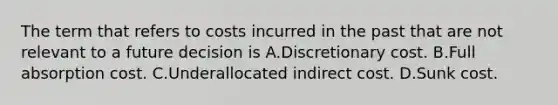 The term that refers to costs incurred in the past that are not relevant to a future decision is A.Discretionary cost. B.Full absorption cost. C.Underallocated indirect cost. D.Sunk cost.