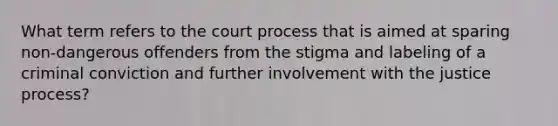 What term refers to the court process that is aimed at sparing non-dangerous offenders from the stigma and labeling of a criminal conviction and further involvement with the justice process?