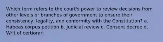 Which term refers to the court's power to review decisions from other levels or branches of government to ensure their consistency, legality, and conformity with the Constitution? a. Habeas corpus petition b. Judicial review c. Consent decree d. Writ of certiorari