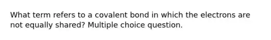 What term refers to a covalent bond in which the electrons are not equally shared? Multiple choice question.