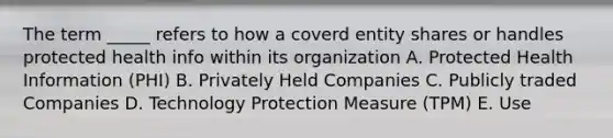 The term _____ refers to how a coverd entity shares or handles protected health info within its organization A. Protected Health Information (PHI) B. Privately Held Companies C. Publicly traded Companies D. Technology Protection Measure (TPM) E. Use