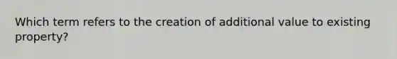 Which term refers to the creation of additional value to existing property?