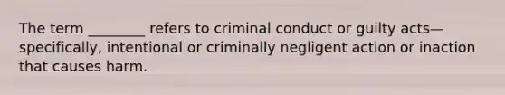 The term ________ refers to criminal conduct or guilty acts—specifically, intentional or criminally negligent action or inaction that causes harm.