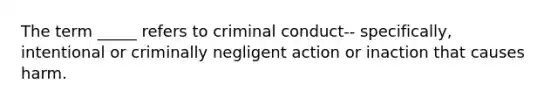 The term _____ refers to criminal conduct-- specifically, intentional or criminally negligent action or inaction that causes harm.