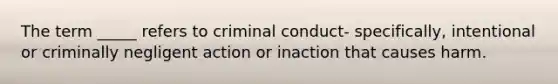 The term _____ refers to criminal conduct- specifically, intentional or criminally negligent action or inaction that causes harm.