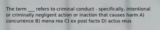 The term ___ refers to criminal conduct - specifically, intentional or criminally negligent action or inaction that causes harm A) concurrence B) mena rea C) ex post facto D) actus reus