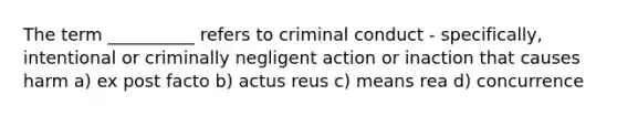 The term __________ refers to criminal conduct - specifically, intentional or criminally negligent action or inaction that causes harm a) ex post facto b) actus reus c) means rea d) concurrence