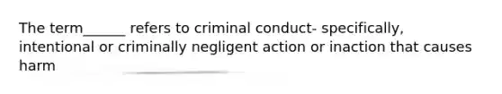 The term______ refers to criminal conduct- specifically, intentional or criminally negligent action or inaction that causes harm