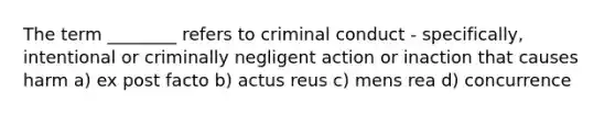 The term ________ refers to criminal conduct - specifically, intentional or criminally negligent action or inaction that causes harm a) ex post facto b) actus reus c) mens rea d) concurrence