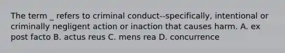 The term _ refers to criminal conduct--specifically, intentional or criminally negligent action or inaction that causes harm. A. ex post facto B. actus reus C. mens rea D. concurrence