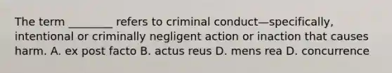 The term ________ refers to criminal conduct—specifically, intentional or criminally negligent action or inaction that causes harm. A. ex post facto B. actus reus D. mens rea D. concurrence