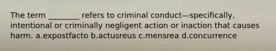 The term ________ refers to criminal conduct—specifically, intentional or criminally negligent action or inaction that causes harm. a.expostfacto b.actusreus c.mensrea d.concurrence