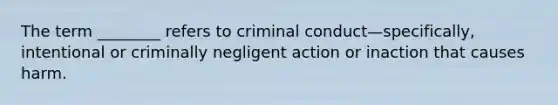 The term ________ refers to criminal conduct—specifically, intentional or criminally negligent action or inaction that causes harm.