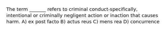 The term _______ refers to criminal conduct-specifically, intentional or criminally negligent action or inaction that causes harm. A) ex post facto B) actus reus C) mens rea D) concurrence