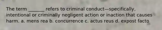 The term _______ refers to criminal conduct—specifically, intentional or criminally negligent action or inaction that causes harm. a. mens rea b. concurrence c. actus reus d. expost facto