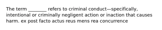 The term ________ refers to criminal conduct—specifically, intentional or criminally negligent action or inaction that causes harm. ex post facto actus reus mens rea concurrence