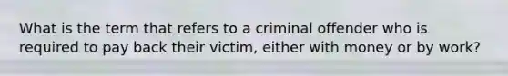 What is the term that refers to a criminal offender who is required to pay back their victim, either with money or by work?