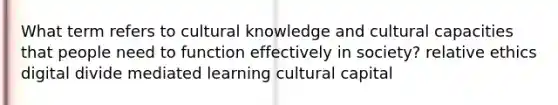 What term refers to cultural knowledge and cultural capacities that people need to function effectively in society? relative ethics digital divide mediated learning cultural capital