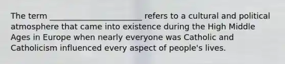 The term _______________________ refers to a cultural and political atmosphere that came into existence during the High Middle Ages in Europe when nearly everyone was Catholic and Catholicism influenced every aspect of people's lives.