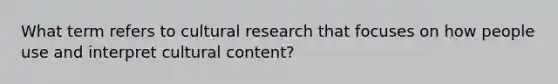 What term refers to cultural research that focuses on how people use and interpret cultural content?