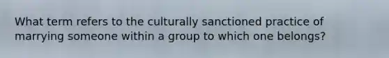 What term refers to the culturally sanctioned practice of marrying someone within a group to which one belongs?